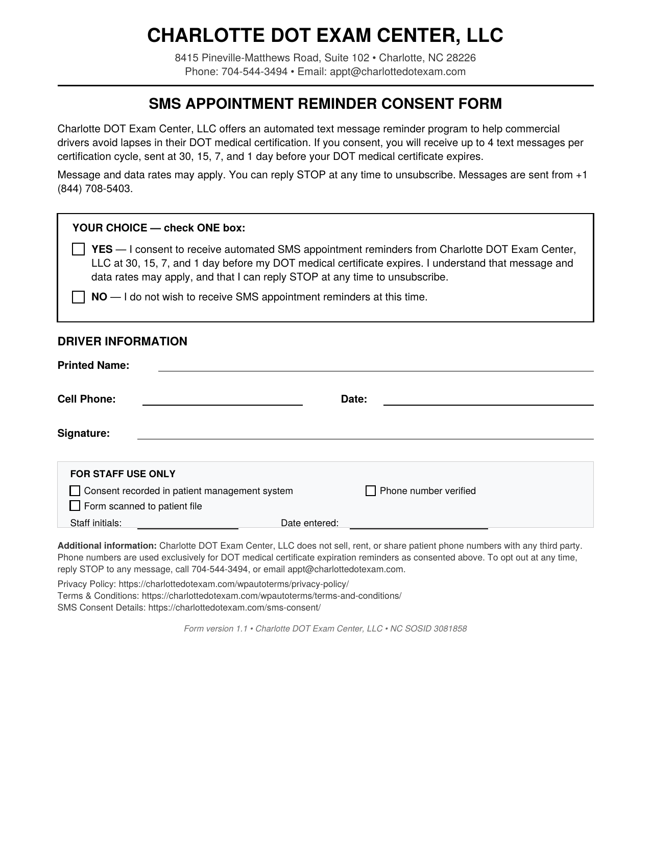 Charlotte DOT Exam Center SMS Appointment Reminder Consent Form. Letterhead reads Charlotte DOT Exam Center, 8415 Pineville-Matthews Road Suite 102, Charlotte NC 28226, Phone 704-544-3494. Form title: SMS APPOINTMENT REMINDER CONSENT FORM. Program description states Charlotte DOT Exam Center offers an automated text message reminder program to help commercial drivers avoid lapses in their DOT medical certification. If you consent, you will receive up to 4 text messages per certification cycle, sent at 30, 15, 7, and 1 day before your DOT medical certificate expires. Message and data rates may apply. You can reply STOP at any time to unsubscribe. Messages are sent from 1-844-708-5403. Consent choice section labeled YOUR CHOICE check ONE box contains two options with checkboxes: YES I consent to receive automated SMS appointment reminders from Charlotte DOT Exam Center at 30, 15, 7, and 1 day before my DOT medical certificate expires. I understand that message and data rates may apply, and that I can reply STOP at any time to unsubscribe. Second checkbox option: NO I do not wish to receive SMS appointment reminders at this time. Driver Information section requires Printed Name, Cell Phone, Date, and Signature on separate signature lines. For Staff Use Only box contains checkboxes for Consent recorded in patient management system, Phone number verified, Form scanned to patient file, plus fields for Staff initials and Date entered. Footer disclosure reads Charlotte DOT Exam Center does not sell, rent, or share patient phone numbers with any third party. Phone numbers are used exclusively for DOT medical certificate expiration reminders as consented above. To opt out at any time, reply STOP to any message, call 704-544-3494, or email appt at tebbyclinic.com. Privacy Policy, Terms and Conditions, and SMS Consent Details URLs are listed. Form version 1.0, Charlotte DOT Exam Center LLC, NC SOSID 3081858.
